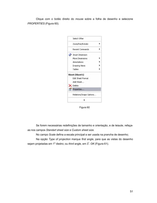 51
Clique com o botão direito do mouse sobre a folha de desenho e selecione
PROPERTIES (Figura 60).
Figura 60
Se forem necessárias redefinições de tamanho e orientação, e de leiaute, refaça-
as nos campos Standart sheet size e Custom sheet size.
No campo Scale defina a escala principal a ser usada na prancha de desenho;
Na opção Type of projection marque first angle, para que as vistas do desenho
sejam projetadas em 1o
diedro; ou third angle, em 3º
. OK (Figura 61).
 