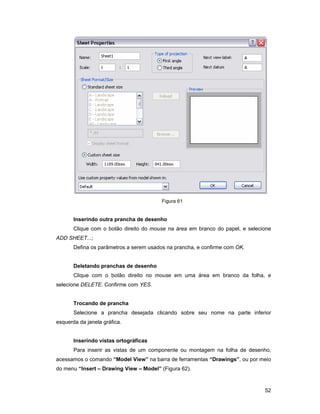 52
Figura 61
Inserindo outra prancha de desenho
Clique com o botão direito do mouse na área em branco do papel, e selecione
ADD SHEET...;
Defina os parâmetros a serem usados na prancha, e confirme com OK.
Deletando pranchas de desenho
Clique com o botão direito no mouse em uma área em branco da folha, e
selecione DELETE. Confirme com YES.
Trocando de prancha
Selecione a prancha desejada clicando sobre seu nome na parte inferior
esquerda da janela gráfica.
Inserindo vistas ortográficas
Para inserir as vistas de um componente ou montagem na folha de desenho,
acessamos o comando “Model View” na barra de ferramentas “Drawings”, ou por meio
do menu “Insert – Drawing View – Model” (Figura 62).
 