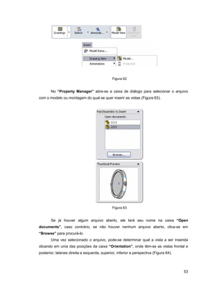 53
Figura 62
No “Property Manager” abre-se a caixa de diálogo para selecionar o arquivo
com o modelo ou montagem do qual se quer inserir as vistas (Figura 63).
Figura 63
Se já houver algum arquivo aberto, ele terá seu nome na caixa “Open
documents”, caso contrário, se não houver nenhum arquivo aberto, clica-se em
“Browse” para procurá-lo.
Uma vez selecionado o arquivo, pode-se determinar qual a vista a ser inserida
clicando em uma das posições da caixa “Orientation”, onde têm-se as vistas frontal e
posterior, laterais direita e esquerda, superior, inferior e perspectiva (Figura 64).
 