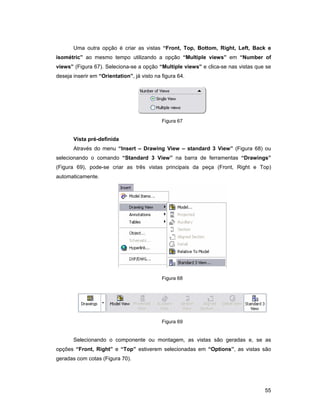 55
Uma outra opção é criar as vistas “Front, Top, Bottom, Right, Left, Back e
isométric” ao mesmo tempo utilizando a opção “Multiple views” em “Number of
views” (Figura 67). Seleciona-se a opção “Multiple views” e clica-se nas vistas que se
deseja inserir em “Orientation”, já visto na figura 64.
Figura 67
Vista pré-definida
Através do menu “Insert – Drawing View – standard 3 View” (Figura 68) ou
selecionando o comando “Standard 3 View” na barra de ferramentas “Drawings”
(Figura 69), pode-se criar as três vistas principais da peça (Front, Right e Top)
automaticamente.
Figura 68
Figura 69
Selecionando o componente ou montagem, as vistas são geradas e, se as
opções “Front, Right” e “Top” estiverem selecionadas em “Options”, as vistas são
geradas com cotas (Figura 70).
 