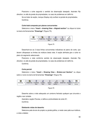 58
Posicione o corte segundo o sentido de observação desejado. Assinale Flip
direction, no alto da janela de propriedades, no caso de problemas em definí-lo.
Se se tratar de seção, marque Display only surface na janela de propriedades.
Confirme.
Corte total composto por planos concorrentes
Selecione o menu “Insert – drawing View – Aligned section” ou clique no ícone
na barra de ferramentas “Drawings” (Figura 75).
Figura 75
Desenham-se as 2 duas linhas concorrentes indicativas do plano de corte, que
devem ultrapassar os limites da moldura desta vista. A seção alinhada gira o corte no
plano do segmento selecionado.
Posicione a vista conforme sentido de observação desejado. Assinale Flip
direction, no alto da janela de propriedades, no caso de problemas em definí-lo.
Confirme.
Corte parcial
Selecione o menu “Insert – Drawing View – Broken-out Section” ou clique
sobre o ícone na barra de ferramentas “Drawings” (Figura 76).
Figura 76
Desenhe sobre a vista adequada um contorno fechado qualquer que circunde a
região a ser cortada.
Assinale a opção Preview, e defina a profundidade de corte D1;
Confirme.
Deletando vistas de desenho
Selecione pela árvore de projeto ou janela gráfica, e neste caso pela sua moldura,
a vista a deletar;
 
