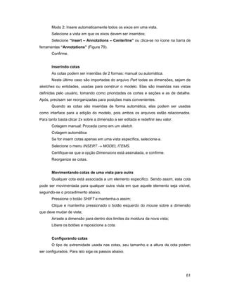 61
Modo 2: Insere automaticamente todos os eixos em uma vista.
Selecione a vista em que os eixos devem ser inseridos;
Selecione “Insert – Annotations – Centerline” ou clica-se no ícone na barra de
ferramentas “Annotations” (Figura 79).
Confirme.
Inserindo cotas
As cotas podem ser inseridas de 2 formas: manual ou automática.
Neste último caso são importadas do arquivo Part todas as dimensões, sejam de
sketches ou entidades, usadas para construir o modelo. Elas são inseridas nas vistas
definidas pelo usuário, tomando como prioridades os cortes e seções e as de detalhe.
Após, precisam ser reorganizadas para posições mais convenientes.
Quando as cotas são inseridas de forma automática, elas podem ser usadas
como interface para a edição do modelo, pois ambos os arquivos estão relacionados.
Para tanto basta clicar 2x sobre a dimensão a ser editada e redefinir seu valor.
Cotagem manual: Proceda como em um sketch.
Cotagem automática
Se for inserir cotas apenas em uma vista específica, selecione-a.
Selecione o menu INSERT → MODEL ITEMS.
Certifique-se que a opção Dimensions está assinalada, e confirme.
Reorganize as cotas.
Movimentando cotas de uma vista para outra
Qualquer cota está associada a um elemento específico. Sendo assim, esta cota
pode ser movimentada para qualquer outra vista em que aquele elemento seja visível,
seguindo-se o procedimento abaixo.
Pressione o botão SHIFT e mantenha-o assim;
Clique e mantenha pressionado o botão esquerdo do mouse sobre a dimensão
que deve mudar de vista;
Arraste a dimensão para dentro dos limites da moldura da nova vista;
Libere os botões e reposicione a cota.
Configurando cotas
O tipo de extremidade usada nas cotas, seu tamanho e a altura da cota podem
ser configurados. Para isto siga os passos abaixo.
 