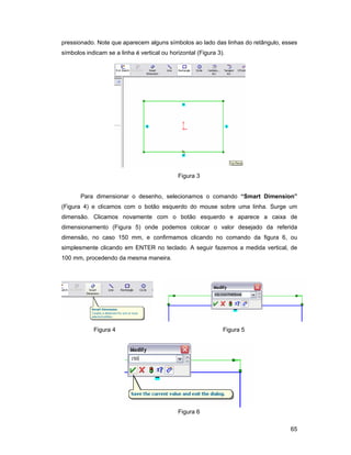 65
pressionado. Note que aparecem alguns símbolos ao lado das linhas do retângulo, esses
símbolos indicam se a linha é vertical ou horizontal (Figura 3).
Figura 3
Para dimensionar o desenho, selecionamos o comando “Smart Dimension”
(Figura 4) e clicamos com o botão esquerdo do mouse sobre uma linha. Surge um
dimensão. Clicamos novamente com o botão esquerdo e aparece a caixa de
dimensionamento (Figura 5) onde podemos colocar o valor desejado da referida
dimensão, no caso 150 mm, e confirmamos clicando no comando da figura 6, ou
simplesmente clicando em ENTER no teclado. A seguir fazemos a medida vertical, de
100 mm, procedendo da mesma maneira.
Figura 4 Figura 5
Figura 6
 