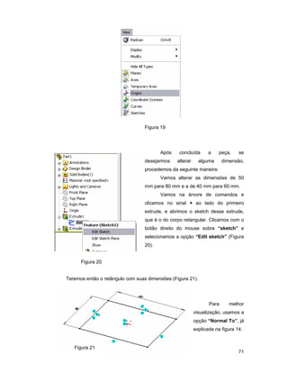 71
Figura 19
Após concluída a peça, se
desejarmos alterar alguma dimensão,
procedemos da seguinte maneira:
Vamos alterar as dimensões de 50
mm para 80 mm e a de 40 mm para 60 mm.
Vamos na árvore de comandos e
clicamos no sinal + ao lado do primeiro
extrude, e abrimos o sketch desse extrude,
que é o do corpo retangular. Clicamos com o
botão direito do mouse sobre “sketch” e
selecionamos a opção “Edit sketch” (Figura
20).
Figura 20
Teremos então o retângulo com suas dimensões (Figura 21).
Para melhor
visualização, usamos a
opção “Normal To”, já
explicada na figura 14.
Figura 21
 