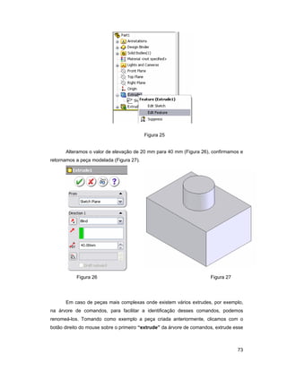 73
Figura 25
Alteramos o valor de elevação de 20 mm para 40 mm (Figura 26), confirmamos e
retornamos a peça modelada (Figura 27).
Figura 26 Figura 27
Em caso de peças mais complexas onde existem vários extrudes, por exemplo,
na árvore de comandos, para facilitar a identificação desses comandos, podemos
renomeá-los. Tomando como exemplo a peça criada anteriormente, clicamos com o
botão direito do mouse sobre o primeiro “extrude” da árvore de comandos, extrude esse
 