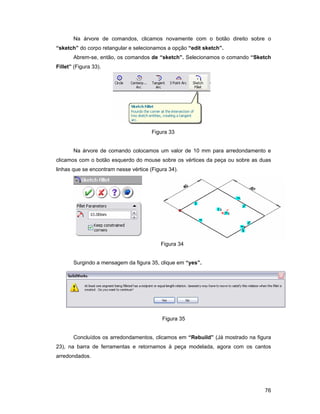 76
Na árvore de comandos, clicamos novamente com o botão direito sobre o
“sketch” do corpo retangular e selecionamos a opção “edit sketch”.
Abrem-se, então, os comandos de “sketch”. Selecionamos o comando “Sketch
Fillet” (Figura 33).
Figura 33
Na árvore de comando colocamos um valor de 10 mm para arredondamento e
clicamos com o botão esquerdo do mouse sobre os vértices da peça ou sobre as duas
linhas que se encontram nesse vértice (Figura 34).
Figura 34
Surgindo a mensagem da figura 35, clique em “yes”.
Figura 35
Concluídos os arredondamentos, clicamos em “Rebuild” (Já mostrado na figura
23), na barra de ferramentas e retornamos à peça modelada, agora com os cantos
arredondados.
 