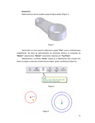 77
Exercício 2.
Neste exercício vamos modelar a peça da figura abaixo (Figura 1):
Figura 1
Vamos abrir um novo arquivo e selecionar a opção “Part”, que é o ambiente para
modelamento. Na barra de gerenciamento de comandos abrimos os comandos de
“Sketch”, selecionamos “Sketch” novamente e clicamos em “Top Plane”.
Selecionamos o comando “Circle” (Figura 2) e desenhamos dois círculos com
centro na origem e mais dois círculos fora da origem, porém concêntricos (Figura 3).
Figura 2
Figura 3
 