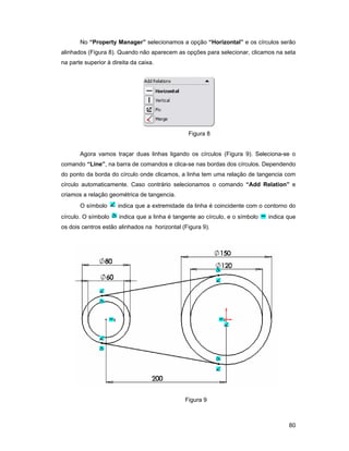 80
No “Property Manager” selecionamos a opção “Horizontal” e os círculos serão
alinhados (Figura 8). Quando não aparecem as opções para selecionar, clicamos na seta
na parte superior à direita da caixa.
Figura 8
Agora vamos traçar duas linhas ligando os círculos (Figura 9). Seleciona-se o
comando “Line”, na barra de comandos e clica-se nas bordas dos círculos. Dependendo
do ponto da borda do círculo onde clicamos, a linha tem uma relação de tangencia com
círculo automaticamente. Caso contrário selecionamos o comando “Add Relation” e
criamos a relação geométrica de tangencia.
O símbolo indica que a extremidade da linha é coincidente com o contorno do
círculo. O símbolo indica que a linha é tangente ao círculo, e o símbolo indica que
os dois centros estão alinhados na horizontal (Figura 9).
Figura 9
 
