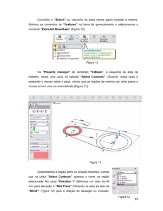 81
Concluído o “Sketch” ou rascunho da peça vamos agora modelar a mesma.
Abrimos os comandos de “Features” na barra de gerenciamento e selecionamos o
comando “Extruded Boss/Base” (Figura 10).
Figura 10
No “Property manager” do comando “Extrude”, a esquerda da área de
trabalho, temos uma caixa de seleção “Select Contours”. Clicando nessa caixa e
passando o mouse sobre a peça, vemos que as regiões da mesma por onde passa o
mouse tomam uma cor avermelhada (Figura 11).
Figura 11
Selecionamos a região entre os círculos menores. Vemos
que na caixa “Select Contours” aparece o nome da região
selecionada. Na caixa “Direction 1” definimos um valor de 40
mm para elevação e “Mid Plane” (Clicando na seta ao lado de
“Blind”) (Figura 12) para a direção da elevação ou extrusão,
Figura 12
 