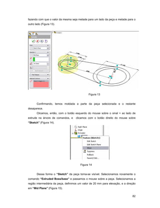 82
fazendo com que o valor da mesma seja metade para um lado da peça e metade para o
outro lado (Figura 13).
Figura 13
Confirmando, temos moldada a parte da peça selecionada e o restante
desaparece.
Clicamos, então, com o botão esquerdo do mouse sobre o sinal + ao lado de
extrude na árvore de comandos, e clicamos com o botão direito do mouse sobre
“Sketch” (Figura 14).
Figura 14
Dessa forma o “Sketch” da peça torna-se visível. Selecionamos novamente o
comando “Extruded Boss/base” e passamos o mouse sobre a peça. Selecionamos a
região intermediária da peça, definimos um valor de 20 mm para elevação, e a direção
em “Mid Plane” (Figura 15).
 