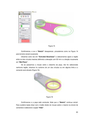 83
Figura 15
Confirmamos, e se o “Sketch” desaparecer, procedemos como na Figura 14
para torná-lo visível novamente.
Clicamos outra vez em “Extruded Boss/base” e selecionamos agora a região
entre os dois círculos maiores definindo a elevação com 60 mm e a direção novamente
em “Mid Plane”.
Se ao passarmos o mouse sobre o desenho da peça, não for selecionada
nenhuma região, clicamos no contorno de um dos círculos ou em alguma linha e o
comando será ativado (Figura 16).
Figura 16
Confirmamos e a peça está concluída. Note que o “Sketch” continua visível.
Para ocultá-lo basta clicar com o botão direito do mouse sobre o mesmo na árvore de
comandos e selecionar a opção “Hide”.
 