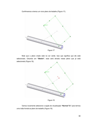 90
Confirmamos e temos um novo plano de trabalho (Figura 17).
Figura 17
Note que o plano criado está na cor verde. Isso que significa que ele está
selecionado. Clicando em “Sketch”, esse será ativado nesse plano que já está
selecionado (Figura 18).
Figura 18
Vamos novamente selecionar a opção de visualização “Normal To” para termos
uma visão frontal ao plano de trabalho (Figura 19).
 