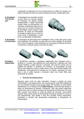 SOLIDWORKS 10
Ivo Ferreira da Silva – e-mail: Ivo-ferreira@uol.com.br ivoferreira006@gmail.com
ivoferreirada@gmail.com ivoferreiradasilva@yahoo.com.br
A alteração na espessura de uma camada possui um efeito em cascata, mu-
dando a posição de todas as outras camadas que foram criadas após esta.
A abordagem
"Por Revolu-
ção"
A abordagem por revolução constrói
a peça como um recurso simples,
de revolução. Um esboço simples
representando a seção transversal
contém todas as informações e di-
mensões necessárias para tornar a
peça como um recurso. Embora es-
ta abordagem possa parecer muito
eficiente, ter todas as informações
do projeto contidas em um único re-
curso limita a flexibilidade e pode
tornar as alterações impraticáveis.
A abordagem
de Fabricação
A abordagem de fabricação para modelagem imita o modo pelo qual a peça
seria fabricada. Por exemplo, se este eixo com vários estágios foi torneado
em um torno mecânico, você começaria com uma peça do estoque de barras
e removeria o material usando uma série de cortes.
Paradigma
Objeto/Ação
O SolidWorks emprega o paradigma objeto/ação para interação entre o
software e o usuário. Isto significa que você seleciona o objeto(s) que você
deseja trabalhar e então executa o comando. Isto está de acordo com os
padrões de trabalho no windows. Por exemplo, no processador de texto
Word, você seleciona o texto e então clica o ícone para torná-lo Negrito. No
SolidWorks, você seleciona as arestas de um modelo, especifica um valor
para o raio e então executa o comando inserir raio (insert fillet) para
arredondar as arestas.
 Íncones não Selecionáveis
Algumas vezes você irá notar comandos, íncones e opções de menu
acinzentados e não selecionáveis. Isto ocorrá quando você está trabalhando
em um ambiente impróprio para aquela opção. Por exemplo, se você estiver
trabalhando em um esboço (modo Editar Esboço), você terá total acesso a
todas as ferramentas do esboço. Entretando, você não poderá selecionar
ícones como raio ou chanfro na barra de ferramentas de Recursos. Por outro
lado, quando você estiver no modo de edição de recursos, você poderá
acessar estes ícones porém as ferramentas de esboço estarão em cinza ou
não selecionáveis. Isto facilita a vida dos usuários menos experientes,
permitindo a escolha das ferramentas apropriadas e bloqueando as
inapropriadas.
 