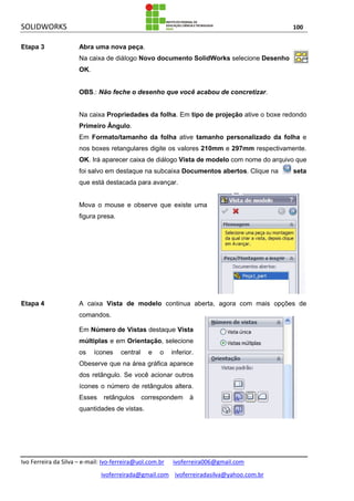 SOLIDWORKS 100
Ivo Ferreira da Silva – e-mail: Ivo-ferreira@uol.com.br ivoferreira006@gmail.com
ivoferreirada@gmail.com ivoferreiradasilva@yahoo.com.br
Etapa 3 Abra uma nova peça.
Na caixa de diálogo Novo documento SolidWorks selecione Desenho .
OK.
OBS.: Não feche o desenho que você acabou de concretizar.
Na caixa Propriedades da folha. Em tipo de projeção ative o boxe redondo
Primeiro Ângulo.
Em Formato/tamanho da folha ative tamanho personalizado da folha e
nos boxes retangulares digite os valores 210mm e 297mm respectivamente.
OK. Irá aparecer caixa de diálogo Vista de modelo com nome do arquivo que
foi salvo em destaque na subcaixa Documentos abertos. Clique na seta
que está destacada para avançar.
Mova o mouse e observe que existe uma
figura presa.
Etapa 4 A caixa Vista de modelo continua aberta, agora com mais opções de
comandos.
Em Número de Vistas destaque Vista
múltiplas e em Orientação, selecione
os ícones central e o inferior.
Obeserve que na área gráfica aparece
dos retângulo. Se você acionar outros
ícones o número de retângulos altera.
Esses retângulos correspondem à
quantidades de vistas.
 