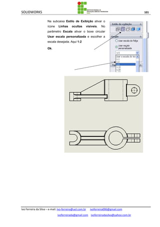 SOLIDWORKS 101
Ivo Ferreira da Silva – e-mail: Ivo-ferreira@uol.com.br ivoferreira006@gmail.com
ivoferreirada@gmail.com ivoferreiradasilva@yahoo.com.br
Na subcaixa Estilo de Exibição ativar o
ícone Linhas ocultas visíveis. No
parâmetro Escala ativar o boxe circular
Usar escala personalizada e escolher a
escala desejada. Aqui 1:2
Ok.
 