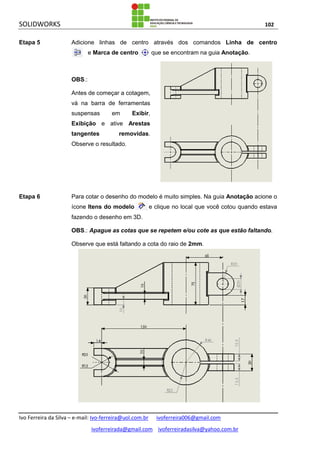 SOLIDWORKS 102
Ivo Ferreira da Silva – e-mail: Ivo-ferreira@uol.com.br ivoferreira006@gmail.com
ivoferreirada@gmail.com ivoferreiradasilva@yahoo.com.br
Etapa 5 Adicione linhas de centro através dos comandos Linha de centro
e Marca de centro que se encontram na guia Anotação.
OBS.:
Antes de começar a cotagem,
vá na barra de ferramentas
suspensas em Exibir,
Exibição e ative Arestas
tangentes removidas.
Observe o resultado.
Etapa 6 Para cotar o desenho do modelo é muito simples. Na guia Anotação acione o
ícone Itens do modelo e clique no local que você cotou quando estava
fazendo o desenho em 3D.
OBS.: Apague as cotas que se repetem e/ou cote as que estão faltando.
Observe que está faltando a cota do raio de 2mm.
 