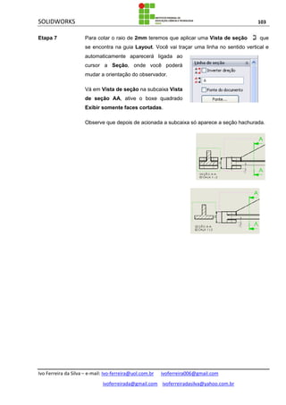 SOLIDWORKS 103
Ivo Ferreira da Silva – e-mail: Ivo-ferreira@uol.com.br ivoferreira006@gmail.com
ivoferreirada@gmail.com ivoferreiradasilva@yahoo.com.br
Etapa 7 Para cotar o raio de 2mm teremos que aplicar uma Vista de seção que
se encontra na guia Layout. Você vai traçar uma linha no sentido vertical e
automaticamente aparecerá ligada ao
cursor a Seção, onde você poderá
mudar a orientação do observador.
Vá em Vista de seção na subcaixa Vista
de seção AA, ative o boxe quadrado
Exibir somente faces cortadas.
Observe que depois de acionada a subcaixa só aparece a seção hachurada.
 