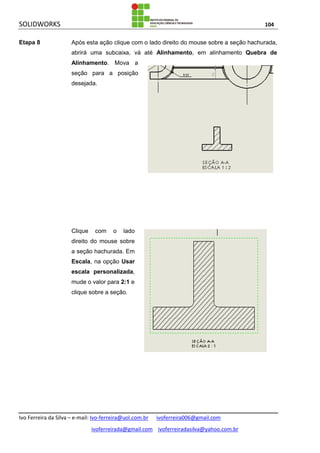 SOLIDWORKS 104
Ivo Ferreira da Silva – e-mail: Ivo-ferreira@uol.com.br ivoferreira006@gmail.com
ivoferreirada@gmail.com ivoferreiradasilva@yahoo.com.br
Etapa 8 Após esta ação clique com o lado direito do mouse sobre a seção hachurada,
abrirá uma subcaixa, vá até Alinhamento, em alinhamento Quebra de
Alinhamento. Mova a
seção para a posição
desejada.
Clique com o lado
direito do mouse sobre
a seção hachurada. Em
Escala, na opção Usar
escala personalizada,
mude o valor para 2:1 e
clique sobre a seção.
 