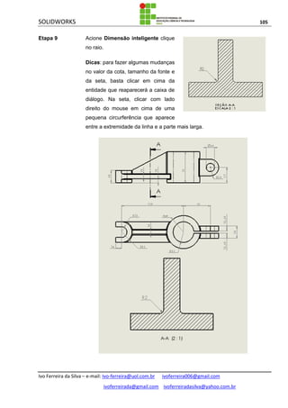 SOLIDWORKS 105
Ivo Ferreira da Silva – e-mail: Ivo-ferreira@uol.com.br ivoferreira006@gmail.com
ivoferreirada@gmail.com ivoferreiradasilva@yahoo.com.br
Etapa 9 Acione Dimensão inteligente clique
no raio.
Dicas: para fazer algumas mudanças
no valor da cota, tamanho da fonte e
da seta, basta clicar em cima da
entidade que reaparecerá a caixa de
diálogo. Na seta, clicar com lado
direito do mouse em cima de uma
pequena circurferência que aparece
entre a extremidade da linha e a parte mais larga.
 