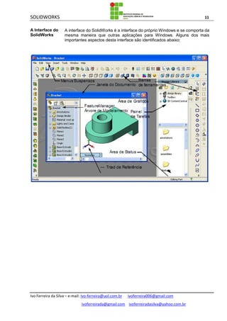 SOLIDWORKS 11
Ivo Ferreira da Silva – e-mail: Ivo-ferreira@uol.com.br ivoferreira006@gmail.com
ivoferreirada@gmail.com ivoferreiradasilva@yahoo.com.br
A Interface do
SolidWorks
A interface do SolidWorks é a interface do próprio Windows e se comporta da
mesma maneira que outras aplicações para Windows. Alguns dos mais
importantes aspectos desta interface são identificados abaixo:
 