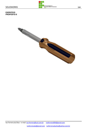 SOLIDWORKS 114
Ivo Ferreira da Silva – e-mail: Ivo-ferreira@uol.com.br ivoferreira006@gmail.com
ivoferreirada@gmail.com ivoferreiradasilva@yahoo.com.br
EXERCÍCIO
PROPOSTO 8
 