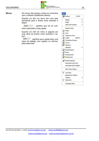 SOLIDWORKS 12
Ivo Ferreira da Silva – e-mail: Ivo-ferreira@uol.com.br ivoferreira006@gmail.com
ivoferreirada@gmail.com ivoferreiradasilva@yahoo.com.br
Menus Os menus dão acesso a todos os comandos
que o software SolidWorks oferece.
Quando um item do menu tem uma seta
apontando para a direita como ilustrado a
seguir:
, significa que há um sub-
menu associado a esta opção.
Quando um item do menu é seguido por
uma série de pontos como ilustrado a se-
guir:
,significa que a opção abre uma
caixa de diálogo com opções ou informa-
ções adicionais.
 