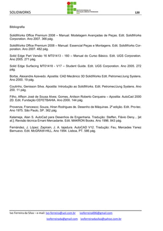 SOLIDWORKS 120
Ivo Ferreira da Silva – e-mail: Ivo-ferreira@uol.com.br ivoferreira006@gmail.com
ivoferreirada@gmail.com ivoferreiradasilva@yahoo.com.br
Bibliografia
SolidWorks Office Premium 2008 – Manual: Modelagem Avançadas de Peças. Edit. SolidWorks
Corporation. Ano 2007. 366 pág.
SolidWorks Office Premium 2008 – Manual: Essencial Peças e Montagens. Edit. SolidWorks Cor-
poration. Ano 2007. 482 pág.
Solid Edge Part Versão 16 MT01413 - 160 – Manual do Curso Básico. Edit. UGS Corporation.
Ano 2005. 271 pág.
Solid Edge Surfacing MT01418 - V17 – Student Guide. Edit. UGS Corporation. Ano 2005. 272
pág.
Borba, Alexandre Azevedo. Apostila: CAD Mecânico 3D SolidWorks Edit. Petromec/Jung Systens.
Ano 2000. 19 pág.
Coutinho, Genisson Silva. Apostila: Introdução ao SolidWorks. Edit. Petromec/Jung Systens. Ano
200. 11 pág.
Filho, Affson José de Sousa Alves; Gomes, Anilson Roberto Cerqueira – Apostila: AutoCad 2000
2D. Edit. Fundação CEFETBAHIA. Ano 2000. 144 pág.
Provenza, Francesco; Souza, Hiran Rodrigues de. Desenho de Máquinas. 2a
edição. Edit. Pro-tec.
Ano 1975. São Paulo, SP. 362 pág.
Kalameja, Alan S. AutoCad para Desenhos de Engenharia. Tradução: Steffen, Flávio Deny... [et
al.]; Revisão técnica Ernani Mercadante. Edit. MAKRON Books. Ano 1996. 843 pág.
Fernández, J. López; Zapirain, J. A. tajadura. AutoCAD V12. Tradução: Feu, Mercedes Yanez
Barnuevo. Edit. McGRAW-HILL. Ano 1994. Lisboa, PT. 586 pág.
 