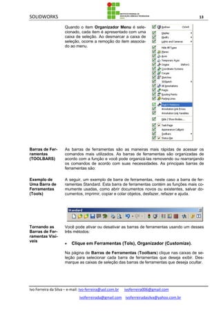 SOLIDWORKS 13
Ivo Ferreira da Silva – e-mail: Ivo-ferreira@uol.com.br ivoferreira006@gmail.com
ivoferreirada@gmail.com ivoferreiradasilva@yahoo.com.br
Quando o item Organizador Menu é sele-
cionado, cada item é apresentado com uma
caixa de seleção. Ao desmarcar a caixa de
seleção, ocorre a remoção do item associa-
do ao menu.
Barras de Fer-
ramentas
(TOOLBARS)
As barras de ferramentas são as maneiras mais rápidas de acessar os
comandos mais utilizados. As barras de ferramentas são organizadas de
acordo com a função e você pode organizá-las removendo ou rearranjando
os comandos de acordo com suas necessidades. As principais barras de
ferramentas são:
Exemplo de
Uma Barra de
Ferramentas
(Tools)
A seguir, um exemplo de barra de ferramentas, neste caso a barra de fer-
ramentas Standard. Esta barra de ferramentas contém as funções mais co-
mumente usadas, como abrir documentos novos ou existentes, salvar do-
cumentos, imprimir, copiar e colar objetos, desfazer, refazer e ajuda.
Tornando as
Barras de Fer-
ramentas Visí-
veis
Você pode ativar ou desativar as barras de ferramentas usando um desses
três métodos:
 Clique em Ferramentas (Tols), Organizador (Customize).
Na página de Barras de Ferramentas (Toolbars) clique nas caixas de se-
leção para selecionar cada barra de ferramentas que deseja exibir. Des-
marque as caixas de seleção das barras de ferramentas que deseja ocultar.
 