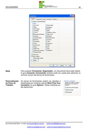 SOLIDWORKS 14
Ivo Ferreira da Silva – e-mail: Ivo-ferreira@uol.com.br ivoferreira006@gmail.com
ivoferreirada@gmail.com ivoferreiradasilva@yahoo.com.br
Nota Para acessar Ferramenta, Organizador, um documento deve estar aberto.
A guia Comando (Commands) também pode ser usada para adicionar ou
remover ícones das barras de ferramentas.
Personalização
do Fluxo de
Trabalho
As barras de ferramentas podem ser ativadas e
desativadas por indústria usando Work Flow Cus-
tomization na guia Options. Várias indústrias es-
tão disponíveis.
 