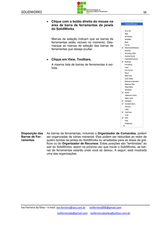 SOLIDWORKS 15
Ivo Ferreira da Silva – e-mail: Ivo-ferreira@uol.com.br ivoferreira006@gmail.com
ivoferreirada@gmail.com ivoferreiradasilva@yahoo.com.br
 Clique com o botão direito do mouse na
área de barra de ferramentas da janela
do SolidWorks.
Marcas de seleção indicam que as barras de
ferramentas estão visíveis no momento. Des-
marque as marcas de seleção das barras de
ferramentas que deseja ocultar.
 Clique em View, Toolbars.
A mesma lista de barras de ferramentas é exi-
bida.
Disposição das
Barras de Fer-
ramentas
As barras de ferramentas, incluindo o Organizador de Comandos, podem
ser organizadas de várias maneiras. Elas podem ser reduzidas ao redor de
quatro bordas da janela do SolidWorks ou arrastadas para as áreas de grá-
ficos ou do Organizador de Recursos. Estas posições são "lembradas" ao
sair do SolidWorks, assim na próxima vez que iniciar o SolidWorks, as bar-
ras de ferramentas estarão onde você as deixou. A seguir, está mostrada
uma das organizações.
 