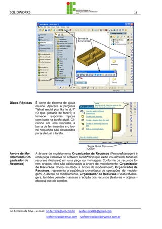 SOLIDWORKS 16
Ivo Ferreira da Silva – e-mail: Ivo-ferreira@uol.com.br ivoferreira006@gmail.com
ivoferreirada@gmail.com ivoferreiradasilva@yahoo.com.br
Dicas Rápidas É parte do sistema de ajuda
on-line. Aparece a pergunta
"What would you like to do?"
(O que gostaria de fazer?) e
fornece respostas típicas
com base na tarefa atual. Cli-
cando em uma resposta, a
barra de ferramentas e o íco-
ne requerido são destacados
para efetuar a tarefa.
Árvore de Mo-
delamento (Or-
ganizador de
Recursos)
A árvore de modelamento Organizador de Recursos (FeatureManager) é
uma peça exclusiva do software SolidWorks que exibe visualmente todas os
recursos (features) em uma peça ou montagem. Conforme os recursos fo-
rem criados, eles são adicionados à árvore de modelamento, Organizador
de Recursos. Como resultado, a árvore de modelamento, Organizador de
Recursos, representa a seqüência cronológica de operações de modela-
gem. A árvore de modelamento, Organizador de Recursos (FeatureMana-
ger), também permite o acesso a edição dos recursos (features – objetos -
etapas) que ela contém.
 