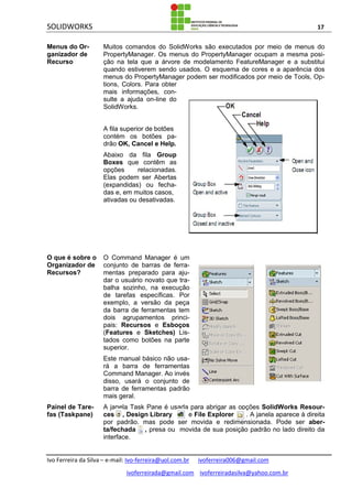 SOLIDWORKS 17
Ivo Ferreira da Silva – e-mail: Ivo-ferreira@uol.com.br ivoferreira006@gmail.com
ivoferreirada@gmail.com ivoferreiradasilva@yahoo.com.br
Menus do Or-
ganizador de
Recurso
Muitos comandos do SolidWorks são executados por meio de menus do
PropertyManager. Os menus do PropertyManager ocupam a mesma posi-
ção na tela que a árvore de modelamento FeatureManager e a substitui
quando estiverem sendo usados. O esquema de cores e a aparência dos
menus do PropertyManager podem ser modificados por meio de Tools, Op-
tions, Colors. Para obter
mais informações, con-
sulte a ajuda on-line do
SolidWorks.
A fila superior de botões
contém os botões pa-
drão OK, Cancel e Help.
Abaixo da fila Group
Boxes que contêm as
opções relacionadas.
Elas podem ser Abertas
(expandidas) ou fecha-
das e, em muitos casos,
ativadas ou desativadas.
O que é sobre o
Organizador de
Recursos?
O Command Manager é um
conjunto de barras de ferra-
mentas preparado para aju-
dar o usuário novato que tra-
balha sozinho, na execução
de tarefas específicas. Por
exemplo, a versão da peça
da barra de ferramentas tem
dois agrupamentos princi-
pais: Recursos e Esboços
(Features e Sketches) Lis-
tados como botões na parte
superior.
Este manual básico não usa-
rá a barra de ferramentas
Command Manager. Ao invés
disso, usará o conjunto de
barra de ferramentas padrão
mais geral.
Painel de Tare-
fas (Taskpane)
A janela Task Pane é usada para abrigar as opções SolidWorks Resour-
ces , Design Library e File Explorer . A janela aparece à direita
por padrão, mas pode ser movida e redimensionada. Pode ser aber-
ta/fechada , presa ou movida de sua posição padrão no lado direito da
interface.
 