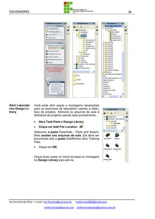 SOLIDWORKS 18
Ivo Ferreira da Silva – e-mail: Ivo-ferreira@uol.com.br ivoferreira006@gmail.com
ivoferreirada@gmail.com ivoferreiradasilva@yahoo.com.br
Abrir Laborató-
rios Design Li-
brary
Você pode abrir peças e montagens necessárias
para os exercícios de laboratório usando a biblio-
teca de projetos. Adicione os arquivos de aula à
biblioteca de projetos usando este procedimento.
 Abra Task Pane e Design Library.
 Clique em Add File Location .
Selecione a pasta Essentials - Parts and Assem-
blies usadas nos arquivos de aula. Ela deve ser
encontrada sob a pasta SolidWorks 20xx Training
Files.
 Clique em OK.
Clique duas vezes no ícone da peça ou montagem
na Design Library para abri-la.
 