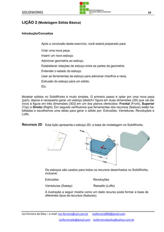SOLIDWORKS 19
Ivo Ferreira da Silva – e-mail: Ivo-ferreira@uol.com.br ivoferreira006@gmail.com
ivoferreirada@gmail.com ivoferreiradasilva@yahoo.com.br
LIÇÃO 2 (Modelagem Sólida Básica)
Introdução/Conceitos
Após a conclusão deste exercício, você estará preparado para:
Criar uma nova peça.
Inserir um novo esboço.
Adicionar geometria ao esboço.
Estabelecer relações de esboço entre as partes da geometria.
Entender o estado do esboço.
Usar as ferramentas de esboço para adicionar chanfros e raios.
Extrusão do esboço para um sólido.
Etc.
Modelar sólidos no SolidWorks é muito simples. O primeiro passo é optar por uma nova peça
(part), depois é necessário gerar um esboço [sketch= figura em duas dimensões (2D) que vai dar
início à figura em três dimensões (3D)] em um dos planos oferecidos: Frontal (Front), Superior
(Top) e Direito (Right). Em seguida verificamos que ferramentas dos recursos (feature) estão ha-
bilitadas e escolhemos uma delas para gerar o sólido por: Extrusões, Varreduras, Revoluções e
Lofts.
Recursos 2D Esta lição apresenta o esboço 2D, a base de modelagem no SolidWorks.
Os esboços são usados para todos os recursos desenhados no SolidWorks,
inclusive:
Extrusões Revoluções
Varreduras (Sweep) Ressalto (Lofts)
A ilustração a seguir mostra como um dado recurso pode formar a base de
diferentes tipos de recursos (features).
 