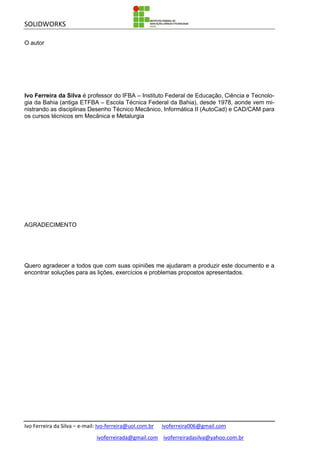 SOLIDWORKS
Ivo Ferreira da Silva – e-mail: Ivo-ferreira@uol.com.br ivoferreira006@gmail.com
ivoferreirada@gmail.com ivoferreiradasilva@yahoo.com.br
O autor
Ivo Ferreira da Silva é professor do IFBA – Instituto Federal de Educação, Ciência e Tecnolo-
gia da Bahia (antiga ETFBA – Escola Técnica Federal da Bahia), desde 1978, aonde vem mi-
nistrando as disciplinas Desenho Técnico Mecânico, Informática II (AutoCad) e CAD/CAM para
os cursos técnicos em Mecânica e Metalurgia
AGRADECIMENTO
Quero agradecer a todos que com suas opiniões me ajudaram a produzir este documento e a
encontrar soluções para as lições, exercícios e problemas propostos apresentados.
 