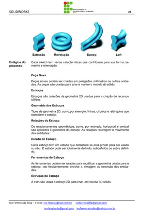 SOLIDWORKS 20
Ivo Ferreira da Silva – e-mail: Ivo-ferreira@uol.com.br ivoferreira006@gmail.com
ivoferreirada@gmail.com ivoferreiradasilva@yahoo.com.br
Estágios do
processo
Cada sketch tem várias características que contribuem para sua forma, ta-
manho e orientação.
Peça Nova
Peças novas podem ser criadas em polegadas, milímetros ou outras unida-
des. As peças são usadas para criar e manter o modelo do sólido.
Esboços
Esboços são coleções de geometria 2D usadas para a criação de recursos
sólidos.
Geometria dos Esboços
Tipos de geometria 2D, como,por exemplo, linhas, círculos e retângulos que
compõem o esboço.
Relações do Esboço
Os relacionamentos geométricos, como, por exemplo, horizontal e vertical
são aplicados à geometria do esboço. As relações restringem o movimento
das entidades.
Estado do Esboço
Cada esboço tem um estado que determina se está pronto para ser usado
ou não. O estado pode ser totalmente definido, subdefinido ou sobre defini-
do.
Ferramentas de Esboço
As ferramentas podem ser usadas para modificar a geometria criada para o
esboço. Isto freqüentemente envolve a trimagem ou extensão das entida-
des.
Extrusão do Esboço
A extrusão utiliza o esboço 2D para criar um recurso 3D sólido.
 