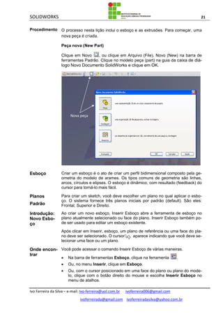 SOLIDWORKS 21
Ivo Ferreira da Silva – e-mail: Ivo-ferreira@uol.com.br ivoferreira006@gmail.com
ivoferreirada@gmail.com ivoferreiradasilva@yahoo.com.br
Procedimento O processo nesta lição inclui o esboço e as extrusões. Para começar, uma
nova peça é criada.
Peça nova (New Part)
Clique em Novo , ou clique em Arquivo (File), Novo (New) na barra de
ferramentas Padrão. Clique no modelo peça (part) na guia da caixa de diá-
logo Novo Documento SolidWorks e clique em OK.
Esboço Criar um esboço é o ato de criar um perfil bidimensional composto pela ge-
ometria do modelo de arames. Os tipos comuns de geometria são linhas,
arcos, círculos e elipses. O esboço é dinâmico, com resultado (feedback) do
cursor para torná-lo mais fácil.
Planos
Padrão
Para criar um sketch, você deve escolher um plano no qual aplicar o esbo-
ço. O sistema fornece três planos iniciais por padrão (default). São eles:
Frontal, Superior e Direito.
Introdução:
Novo Esbo-
ço
Ao criar um novo esboço, Inserir Esboço abre a ferramenta de esboço no
plano atualmente selecionado ou face do plano. Inserir Esboço também po-
de ser usado para editar um esboço existente.
Após clicar em Inserir, esboço, um plano de referência ou uma face do pla-
no deve ser selecionado. O cursor aparece indicando que você deve se-
lecionar uma face ou um plano.
Onde encon-
trar
Você pode acessar o comando Inserir Esboço de várias maneiras.
 Na barra de ferramentas Esboço, clique na ferramenta .
 Ou, no menu Inserir, clique em Esboço.
 Ou, com o cursor posicionado em uma face do plano ou plano do mode-
lo, clique com o botão direito do mouse e escolha Inserir Esboço no
menu de atalhos.
Nova peça
 