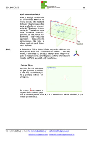 SOLIDWORKS 22
Ivo Ferreira da Silva – e-mail: Ivo-ferreira@uol.com.br ivoferreira006@gmail.com
ivoferreirada@gmail.com ivoferreiradasilva@yahoo.com.br
Abrir um novo esboço.
Abra o esboço clicando em
ou escolhendo Esboço no
menu Inserir. Isto mostrará
todos os três planos padrões
para a seleção em uma ori-
entação Trimétrica. Uma o-
rientação Trimétrica é uma
vista ilustrativa orientada,
portanto, os três planos mu-
tuamente perpendiculares
aparecem desigualmente
condensados. Na tela, o
plano escolhido será desta-
cado e girado.
Nota A Referência Triáde (canto inferior esquerdo) mostra a ori-
entação dos eixos das coordenadas do modelo (X em ver-
melho, Y em verde e Z em azul) o tempo todo. Isto pode a-
judar a mostrar como a orientação da vista foi alterada com
relação ao Plano que você está trabalhando.
Esboço Ativo.
O Plano Frontal seleciona-
do gira, portanto, é paralelo
à tela. Isto só acontece pa-
ra o primeiro esboço em
uma peça.
O símbolo representa a
origem do modelo da peça
que é a interseção dos eixos X, Y e Z. Está exibido na cor vermelha, o que
indica que está ativo.
 