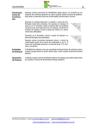 SOLIDWORKS 23
Ivo Ferreira da Silva – e-mail: Ivo-ferreira@uol.com.br ivoferreira006@gmail.com
ivoferreirada@gmail.com ivoferreiradasilva@yahoo.com.br
Introdução:
Canto de
Confirma-
ção
Quando muitos comandos do SolidWorks estão ativos, um símbolo ou um
conjunto de símbolos aparece no canto superior direito da área de gráficos.
Esta área é chamada Canto de Confirmação (Confirmation Corner).
Quando um esboço está ativo, ou aberto, o canto de con-
firmação exibe dois símbolos. Um parece um esboço. O
outro é um X vermelho. Estes símbolos dão um lembrete
visual de que você está ativo em um esboço. Clicando no
símbolo do esboço, ocorre à saída do mesmo e o salva-
mento das alterações.
Clicando no X vermelho, ocorre a saída do esboço e a
desconsideração das alterações.
Quando outros comandos estiverem ativos, o canto de
confirmação exibe uma marca de verificação e um X. A
marca de verificação executa o comando atual. O X can-
cela o comando.
Entidades
de Esboços
O SolidWorks oferece uma rica variedade de ferramentas de esboços para a
criação da geometria do perfil. Nesta lição, serão usados diversos formatos
básicos.
Geometria
do Esboço
A tabela a seguir lista as entidades básicas de esboço que estão disponíveis
por padrão na barra de ferramentas Esboço (sketch).
 