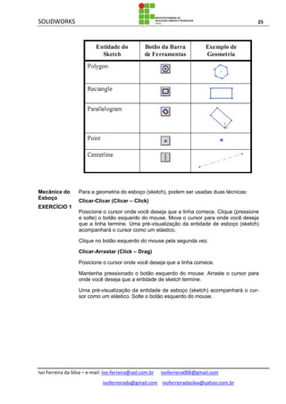 SOLIDWORKS 25
Ivo Ferreira da Silva – e-mail: Ivo-ferreira@uol.com.br ivoferreira006@gmail.com
ivoferreirada@gmail.com ivoferreiradasilva@yahoo.com.br
Mecânica do
Esboço
EXERCÍCIO 1
Para a geometria do esboço (sketch), podem ser usadas duas técnicas:
Clicar-Clicar (Clicar – Click)
Posicione o cursor onde você deseja que a linha comece. Clique (pressione
e solte) o botão esquerdo do mouse. Mova o cursor para onde você deseja
que a linha termine. Uma pré-visualização da entidade de esboço (sketch)
acompanhará o cursor como um elástico.
Clique no botão esquerdo do mouse pela segunda vez.
Clicar-Arrastar (Click – Drag)
Posicione o cursor onde você deseja que a linha comece.
Mantenha pressionado o botão esquerdo do mouse. Arraste o cursor para
onde você deseja que a entidade de sketch termine.
Uma pré-visualização da entidade de esboço (sketch) acompanhará o cur-
sor como um elástico. Solte o botão esquerdo do mouse.
 