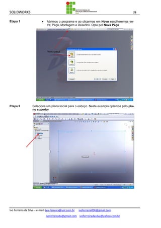 SOLIDWORKS 26
Ivo Ferreira da Silva – e-mail: Ivo-ferreira@uol.com.br ivoferreira006@gmail.com
ivoferreirada@gmail.com ivoferreiradasilva@yahoo.com.br
Etapa 1  Abrimos o programa e ao clicarmos em Novo escolheremos en-
tre: Peça, Montagem e Desenho. Opte por Nova Peça
Etapa 2 Selecione um plano inicial para o esboço. Neste exemplo optamos pelo pla-
no superior
Nova peça
 