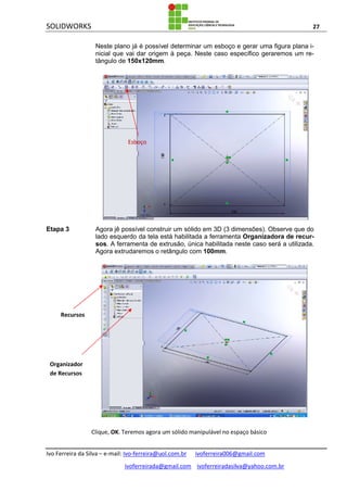 SOLIDWORKS 27
Ivo Ferreira da Silva – e-mail: Ivo-ferreira@uol.com.br ivoferreira006@gmail.com
ivoferreirada@gmail.com ivoferreiradasilva@yahoo.com.br
Neste plano já é possível determinar um esboço e gerar uma figura plana i-
nicial que vai dar origem à peça. Neste caso específico geraremos um re-
tângulo de 150x120mm.
Etapa 3 Agora jê possível construir um sólido em 3D (3 dimensões). Observe que do
lado esquerdo da tela está habilitada a ferramenta Organizadora de recur-
sos. A ferramenta de extrusão, única habilitada neste caso será a utilizada.
Agora extrudaremos o retângulo com 100mm.
Clique, OK. Teremos agora um sólido manipulável no espaço básico
Recursos
Organizador
de Recursos
Esboço
 