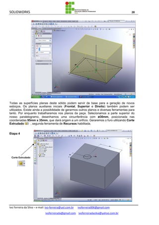 SOLIDWORKS 28
Ivo Ferreira da Silva – e-mail: Ivo-ferreira@uol.com.br ivoferreira006@gmail.com
ivoferreirada@gmail.com ivoferreiradasilva@yahoo.com.br
Todas as superfícies planas deste sólido podem servir de base para a geração de novos
esboços. Os planos auxiliares iniciais (Frontal, Superior e Direito) também podem ser
utilizados. Existe ainda a possibilidade de gerarmos outros planos e diversas ferramentas para
tanto. Por enquanto trabalharemos nos planos da peça. Selecionamos a parte superior do
nosso paralelogramo, desenhamos uma circunferência com ø30mm, posicionada nas
coordenadas 95mm x 35mm, que dará origem a um orifício. Geraremos o furo utilizando Corte
Extrudado , segunda ferramenta de Recursos habilitada.
Etapa 4
Corte Extrudado
 