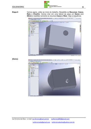 SOLIDWORKS 31
Ivo Ferreira da Silva – e-mail: Ivo-ferreira@uol.com.br ivoferreira006@gmail.com
ivoferreirada@gmail.com ivoferreiradasilva@yahoo.com.br
Etapa 6 Vamos agora, voltar ao início do trabalho. Desabilite os Recursos: Casca,
Raio e Chanfro. Vamos criar em uma lateral da peça um Domo com
50mm e reabilitar somente os recursos Casca e Raio. Veja a sequência.
(Domo)
 
