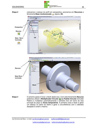 SOLIDWORKS 33
Ivo Ferreira da Silva – e-mail: Ivo-ferreira@uol.com.br ivoferreira006@gmail.com
ivoferreirada@gmail.com ivoferreiradasilva@yahoo.com.br
Etapa 2 colocamos o esboço do perfil em perspectiva, acionamos em Recursos a
ferramenta Base revolucionada depois, Ok.
Etapa 3 O próximo passo é furar o blank deste eixo. Com esta ferramenta Recuros
podemos utilizar o Multiplicador Circular ou Padrão Circular (Circullar
Patern) e multiplicar automaticamente o primeiro furo em torno do eixo
principal da peça ou Eixos temporários. A primeira coisa a fazer é gerar
um esboço no plano do blank e gerar a circunferência com o diâmetro
desejado e cortar o mesmo.
Perspectiva
Recurso
Base Revo-
lucionada
OK
Recurso
Base Revo-
lucionada
Blank
 
