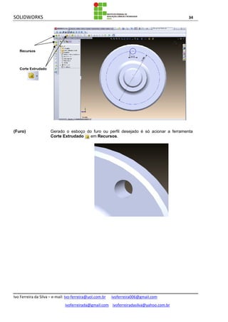 SOLIDWORKS 34
Ivo Ferreira da Silva – e-mail: Ivo-ferreira@uol.com.br ivoferreira006@gmail.com
ivoferreirada@gmail.com ivoferreiradasilva@yahoo.com.br
(Furo) Gerado o esboço do furo ou perfil desejado é só acionar a ferramenta
Corte Extrudado em Recursos.
Recursos
Corte Extrudado
 