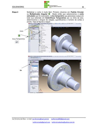 SOLIDWORKS 35
Ivo Ferreira da Silva – e-mail: Ivo-ferreira@uol.com.br ivoferreira006@gmail.com
ivoferreirada@gmail.com ivoferreiradasilva@yahoo.com.br
Etapa 4 Multiplicar o corte é muito fácil. Primeiro clicamos em Padrão Circular
ou Multiplicador Angular . Basta então que selecionemos o corte
extrudado que foi executado, o eixo temporário que atravessa a peça em
toda sua extensão em Exibir/Eixos Temporários ou linha de eixo,
determinamos o ângulo de rotação, quantificamos o número de cortes e
pronto. Veja as figuras a seguir.
Exibir
Eixos Temporários
Ok
 