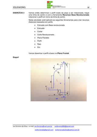 SOLIDWORKS 37
Ivo Ferreira da Silva – e-mail: Ivo-ferreira@uol.com.br ivoferreira006@gmail.com
ivoferreirada@gmail.com ivoferreiradasilva@yahoo.com.br
EXERCÍCIO 3 Vamos então determinar o perfil exato da peça a ser rotacionada, traçar
uma linha de centro e com a ferramenta Recursos Base Revolucionada
rotacionar o perfil em torno da linha de centro.
Nesta atividade você aplicará as seguintes ferramentas para criar recursos
(features) baseados em perfis:
 Extrusão com Base revolucionada
 Extrusão
 Cortar
 Corte Revolucionado
 Plano Paralelo
 Perfil
 Raio
 Etc.
Vamos desenhar o perfil a baixo no Plano Frontal.
Etapa1
 