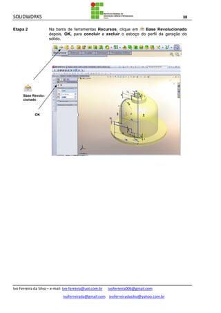 SOLIDWORKS 38
Ivo Ferreira da Silva – e-mail: Ivo-ferreira@uol.com.br ivoferreira006@gmail.com
ivoferreirada@gmail.com ivoferreiradasilva@yahoo.com.br
Etapa 2 Na barra de ferramentas Recursos, clique em Base Revolucionado
depois, OK, para concluir e excluir o esboço do perfil da geração do
sólido.
Base Revolu-
cionado
OK
 