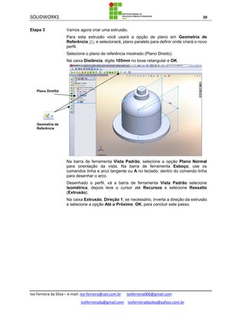 SOLIDWORKS 39
Ivo Ferreira da Silva – e-mail: Ivo-ferreira@uol.com.br ivoferreira006@gmail.com
ivoferreirada@gmail.com ivoferreiradasilva@yahoo.com.br
Etapa 3 Vamos agora criar uma extrusão.
Para esta extrusão você usará a opção de plano em Geometria de
Referência e selecionará, plano paralelo para definir onde criará o novo
perfil.
Selecione o plano de referência mostrado (Plano Direito).
Na caixa Distância, digite 105mm no boxe retangular e OK.
Na barra de ferramenta Vista Padrão, selecione a opção Plano Normal
para orientação da vista. Na barra de ferramenta Esboço, use os
comandos linha e arco tangente ou A no teclado, dentro do comando linha
para desenhar o arco.
Desenhado o perfil, vá a barra de ferramenta Vista Padrão selecione
Isométrica, depois leve o cursor até Recursos e selecione Ressalto
(Extrusão).
Na caixa Extrusão, Direção 1, se necessário, inverta a direção da extrusão
e selecione a opção Até o Próximo. OK, para concluir este passo.
Geometria de
Referência
Plano Direito
 